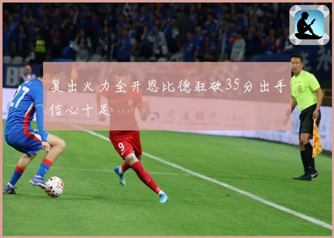 复出火力全开恩比德狂砍35分出手信心十足