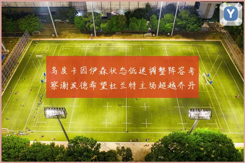 乌度卡因伊森状态低迷调整阵容考察谢泼德希望杜兰特主场超越乔丹