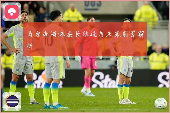 马尔尚游泳成长轨迹与未来前景解析