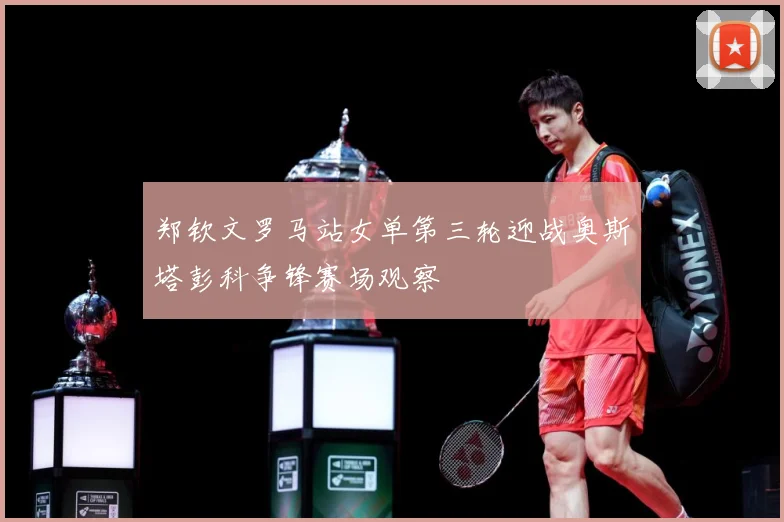 郑钦文罗马站女单第三轮迎战奥斯塔彭科争锋赛场观察