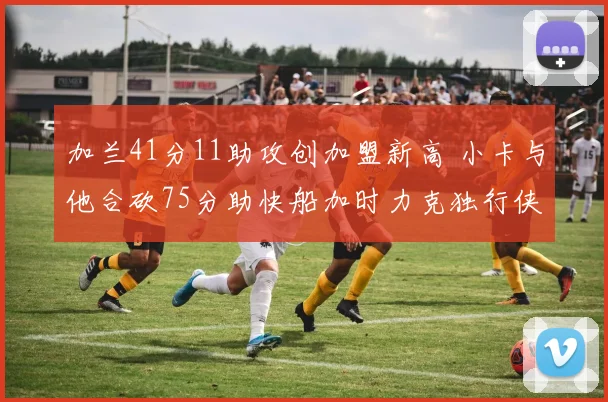 加兰41分11助攻创加盟新高 小卡与他合砍75分助快船加时力克独行侠终结四连败