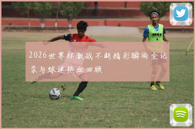 2026世界杯激战不断精彩瞬间全记录与球迷热血回顾