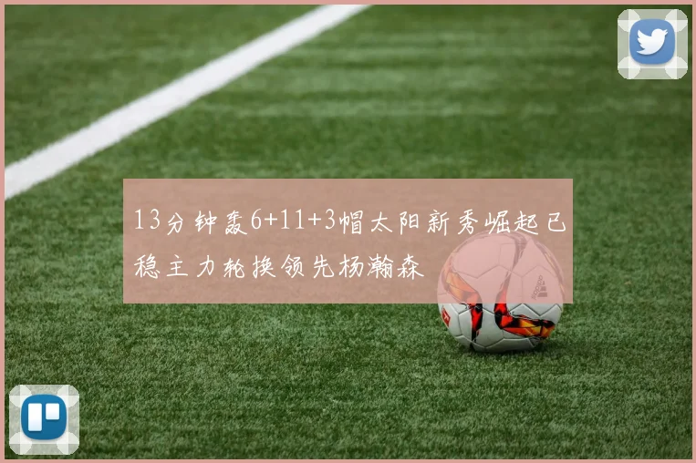 13分钟轰6+11+3帽太阳新秀崛起已稳主力轮换领先杨瀚森