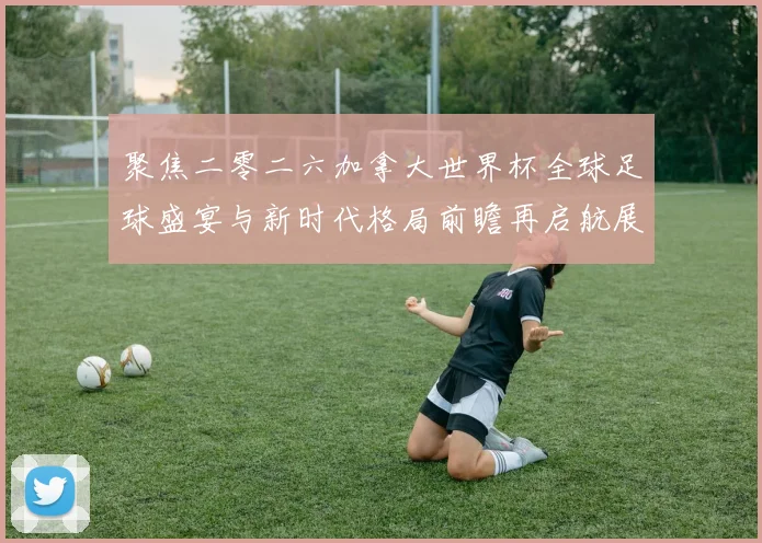 聚焦二零二六加拿大世界杯全球足球盛宴与新时代格局前瞻再启航展望