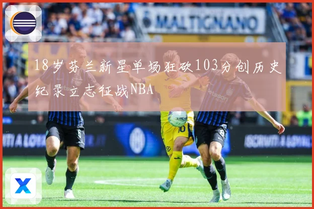 18岁芬兰新星单场狂砍103分创历史纪录立志征战NBA