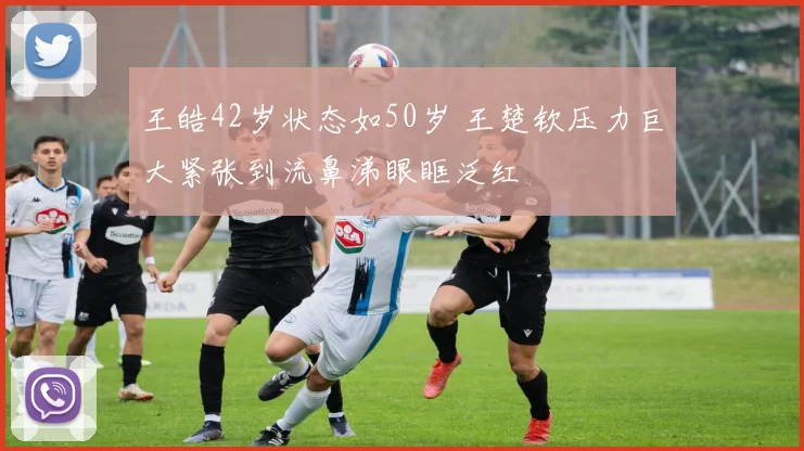 王皓42岁状态如50岁 王楚钦压力巨大紧张到流鼻涕眼眶泛红