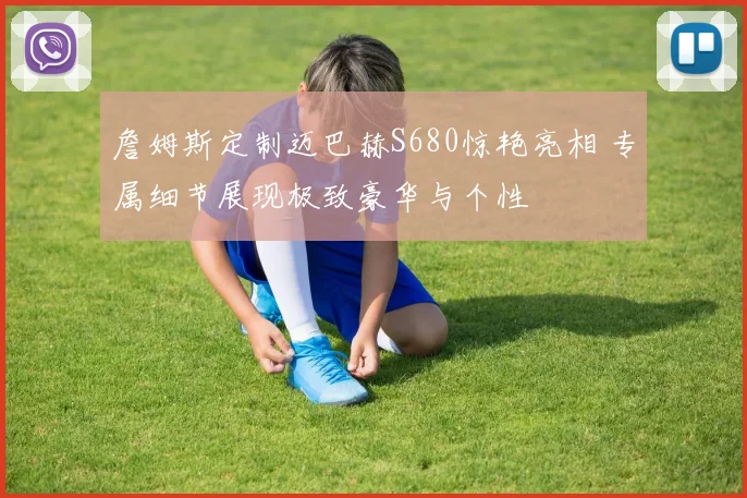 詹姆斯定制迈巴赫S680惊艳亮相 专属细节展现极致豪华与个性